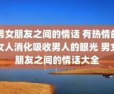 男女朋友之间的情话 有热情的女人消化吸收男人的眼光 男女朋友之间的情话大全