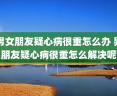 男女朋友疑心病很重怎么办 男朋友疑心病很重怎么解决呢