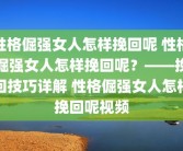 性格倔强女人怎样挽回呢 性格倔强女人怎样挽回呢？——挽回技巧详解 性格倔强女人怎样挽回呢视频