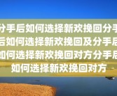 分手后如何选择新欢挽回分手后如何选择新欢挽回及分手后如何选择新欢挽回对方分手后如何选择新欢挽回对方