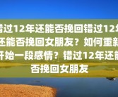 错过12年还能否挽回错过12年还能否挽回女朋友？如何重新开始一段感情？错过12年还能否挽回女朋友