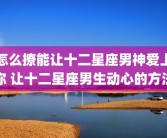 怎么撩能让十二星座男神爱上你 让十二星座男生动心的方法