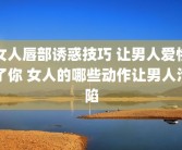 女人唇部诱惑技巧 让男人爱惨了你 女人的哪些动作让男人沦陷