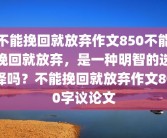 不能挽回就放弃作文850不能挽回就放弃，是一种明智的选择吗？不能挽回就放弃作文800字议论文