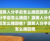 跟男人分手后怎么挽回跟男人分手后怎么挽回？跟男人分手后怎么挽回他？跟男人分手后怎么挽回他