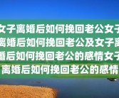女子离婚后如何挽回老公女子离婚后如何挽回老公及女子离婚后如何挽回老公的感情女子离婚后如何挽回老公的感情