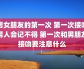 男女朋友的第一次 第一次接吻男人会记不得 第一次和男朋友接吻要注意什么