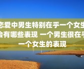 恋爱中男生特别在乎一个女生会有哪些表现 一个男生很在乎一个女生的表现