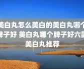 美白丸怎么美白的美白丸哪个牌子好 美白丸哪个牌子好六款美白丸推荐