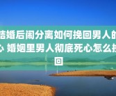 结婚后闹分离如何挽回男人的心 婚姻里男人彻底死心怎么挽回