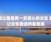 最让星座男一见倾心的女生 最让女生着迷的星座男