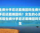 生病分手后还能挽回吗生病分手后还能挽回吗？女生的心路历程生病分手后还能挽回吗女生