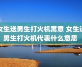 女生送男生打火机寓意 女生送男生打火机代表什么意思 