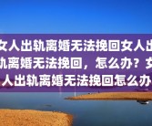 女人出轨离婚无法挽回女人出轨离婚无法挽回，怎么办？女人出轨离婚无法挽回怎么办