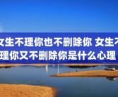 女生不理你也不删除你 女生不理你又不删除你是什么心理 