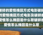 破碎的爱情挽回方式电影破碎的爱情挽回方式电影及破碎的爱情怎么挽回是什么歌破碎的爱情怎么挽回是什么歌