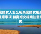 离婚女人怎么相亲离婚女相亲注意事项 和离婚女相亲注意事项