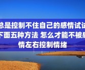 总是控制不住自己的感情试试下面五种方法 怎么才能不被感情左右控制情绪