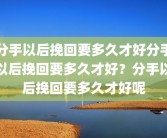 分手以后挽回要多久才好分手以后挽回要多久才好？分手以后挽回要多久才好呢