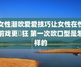 女性潮吹爱爱技巧让女性在性前戏更瘋狂 第一次吹口型是怎样的