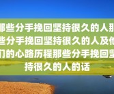 那些分手挽回坚持很久的人那些分手挽回坚持很久的人及他们的心路历程那些分手挽回坚持很久的人的话