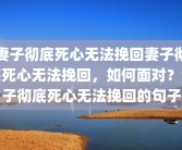 妻子彻底死心无法挽回妻子彻底死心无法挽回，如何面对？妻子彻底死心无法挽回的句子