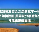 我跟男友复合之后感觉不一样了如何挽回 跟男友分手后怎么才能正确挽回他