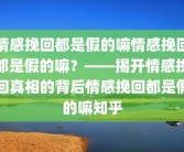 情感挽回都是假的嘛情感挽回都是假的嘛？——揭开情感挽回真相的背后情感挽回都是假的嘛知乎