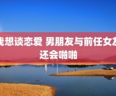我想谈恋爱 男朋友与前任女友还会啪啪