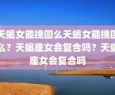天蝎女能挽回么天蝎女能挽回么？天蝎座女会复合吗？天蝎座女会复合吗