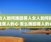女人如何挽回男人女人如何抓住男人的心 怎么挽回男人的心