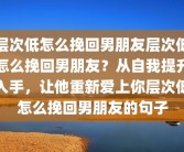 层次低怎么挽回男朋友层次低怎么挽回男朋友？从自我提升入手，让他重新爱上你层次低怎么挽回男朋友的句子