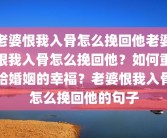 老婆恨我入骨怎么挽回他老婆恨我入骨怎么挽回他？如何重拾婚姻的幸福？老婆恨我入骨怎么挽回他的句子