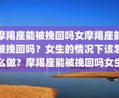 摩羯座能被挽回吗女摩羯座能被挽回吗？女生的情况下该怎么做？摩羯座能被挽回吗女生