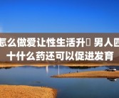 怎么做爱让性生活升級 男人四十什么药还可以促进发育