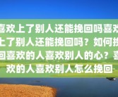 喜欢上了别人还能挽回吗喜欢上了别人还能挽回吗？如何挽回喜欢的人喜欢别人的心？喜欢的人喜欢别人怎么挽回
