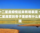 十二星座痴情起来有啥表现 十二星座爱到骨子里都有什么表现