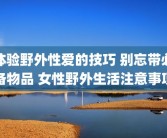 体验野外性爱的技巧 别忘带必备物品 女性野外生活注意事项