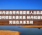 林丹谢杏芳秀恩爱男人出轨后如何修复夫妻关系 林丹和谢杏芳现在关系怎样