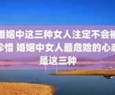 婚姻中这三种女人注定不会被珍惜 婚姻中女人最危险的心态是这三种