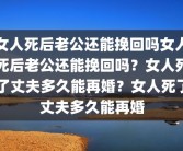 女人死后老公还能挽回吗女人死后老公还能挽回吗？女人死了丈夫多久能再婚？女人死了丈夫多久能再婚