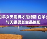 白羊女天蝎男才是绝配 白羊女与天蝎男其实是绝配 