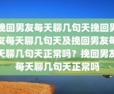 挽回男友每天聊几句天挽回男友每天聊几句天及挽回男友每天聊几句天正常吗？挽回男友每天聊几句天正常吗