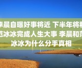 李晨自曝好事将近 下半年将和范冰冰完成人生大事 李晨和范冰冰为什么分手真相
