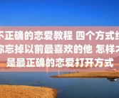 不正确的恋爱教程 四个方式给你忘掉以前最喜欢的他 怎样才是最正确的恋爱打开方式