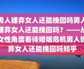 男人嫌弃女人还能挽回吗男人嫌弃女人还能挽回吗？——从女性角度看待婚姻危机男人嫌弃女人还能挽回吗知乎