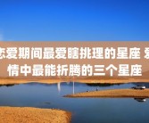 恋爱期间最爱瞎挑理的星座 爱情中最能折腾的三个星座