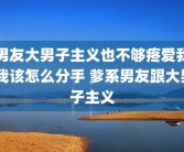 男友大男子主义也不够疼爱我 我该怎么分手 爹系男友跟大男子主义