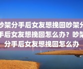 吵架分手后女友想挽回吵架分手后女友想挽回怎么办？吵架分手后女友想挽回怎么办
