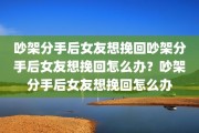 吵架分手后女友想挽回吵架分手后女友想挽回怎么办？吵架分手后女友想挽回怎么办